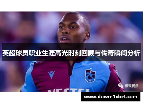 英超球员职业生涯高光时刻回顾与传奇瞬间分析