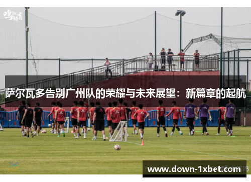 萨尔瓦多告别广州队的荣耀与未来展望：新篇章的起航
