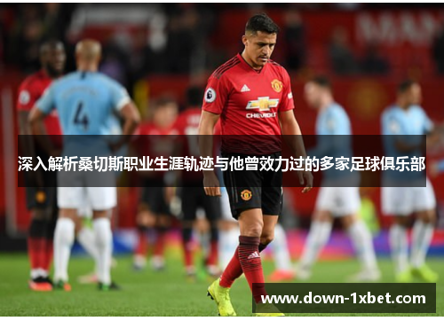 深入解析桑切斯职业生涯轨迹与他曾效力过的多家足球俱乐部