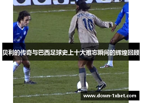 贝利的传奇与巴西足球史上十大难忘瞬间的辉煌回顾