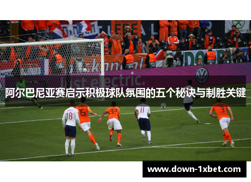 阿尔巴尼亚赛启示积极球队氛围的五个秘诀与制胜关键 阿尔巴尼亚赛启示积极球队氛围的五个秘诀与制胜关键