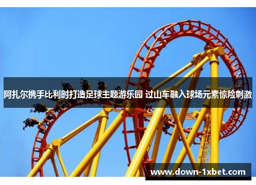 阿扎尔携手比利时打造足球主题游乐园 过山车融入球场元素惊险刺激