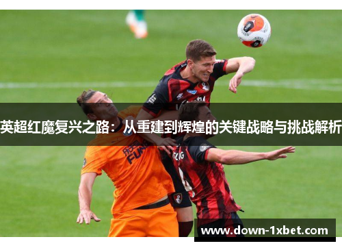 英超红魔复兴之路:从重建到辉煌的关键战略与挑战解析 英超红魔复兴之路:从重建到辉煌的关键战略与挑战解析