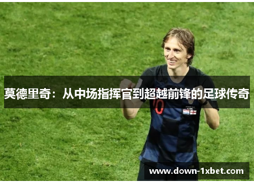 莫德里奇:从中场指挥官到超越前锋的足球传奇 莫德里奇:从中场指挥官到超越前锋的足球传奇