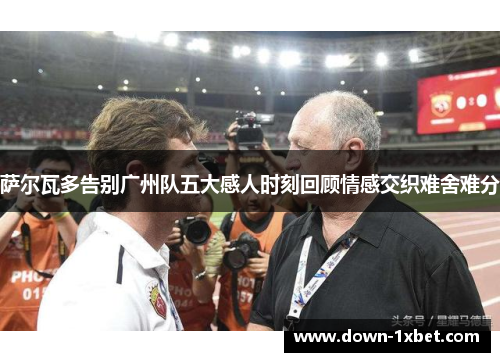 萨尔瓦多告别广州队五大感人时刻回顾情感交织难舍难分