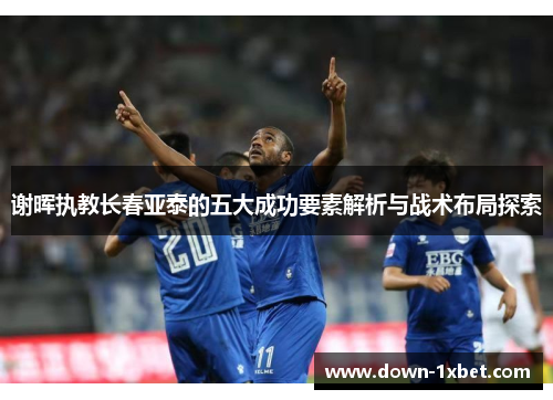 谢晖执教长春亚泰的五大成功要素解析与战术布局探索 谢晖执教长春亚泰的五大成功要素解析与战术布局探索
