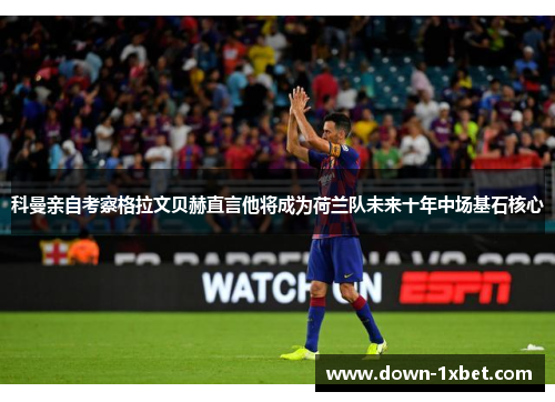 科曼亲自考察格拉文贝赫直言他将成为荷兰队未来十年中场基石核心
