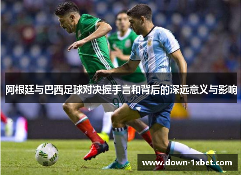 阿根廷与巴西足球对决握手言和背后的深远意义与影响