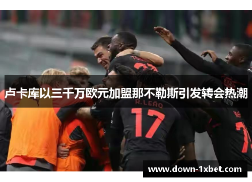 卢卡库以三千万欧元加盟那不勒斯引发转会热潮 卢卡库以三千万欧元加盟那不勒斯引发转会热潮